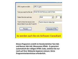 Dieses Programm erstellt im Handumdrehen Text Ads
und Banner Ads inkl. Mouseover-Effekt. Es generiert
automatisch den nötigen HTML Code, welchen Sie nur
noch auf Ihrer Webseite kopieren müssen. Keine
Programmierkenntnisse erforderlich.
 