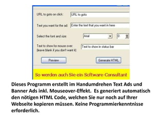 Dieses Programm erstellt im Handumdrehen Text Ads und
Banner Ads inkl. Mouseover-Effekt. Es generiert automatisch
den nötigen HTML Code, welchen Sie nur noch auf Ihrer
Webseite kopieren müssen. Keine Programmierkenntnisse
erforderlich.
 