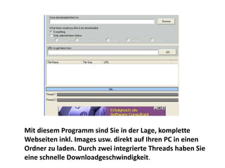 Mit diesem Programm sind Sie in der Lage, komplette
Webseiten inkl. Images usw. direkt auf Ihren PC in einen
Ordner zu laden. Durch zwei integrierte Threads haben Sie
eine schnelle Downloadgeschwindigkeit.
 