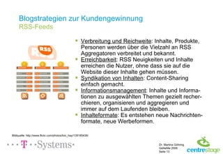 Blogstrategien zur Kundengewinnung RSS-Feeds Verbreitung und Reichweite : Inhalte, Produkte, Personen werden über die Vielzahl an RSS Aggregatoren verbreitet und bekannt. Erreichbarkeit : RSS Neuigkeiten und Inhalte erreichen die Nutzer, ohne dass sie auf die Website dieser Inhalte gehen müssen. Syndikation von Inhalten : Content-Sharing einfach gemacht. Informationsmanagement : Inhalte und Informa-tionen zu ausgewählten Themen gezielt recher-chieren, organisieren und aggregieren und immer auf dem Laufenden bleiben. Inhalteformate : Es entstehen neue Nachrichten-formate, neue Werbeformen. Bildquelle: http://www.flickr.com/photos/loic_hay/139185436/ 