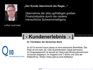 Lothar Lochmaier „ Der Kunde übernimmt die Regie...“ Übernahme der allzu gefräßigen großen Finanzindustrie durch die niedere menschliche Schwarmintelligenz (Quelle:  http://lochmaier.wordpress.com/diskussion-banken-manifest/  ) Im Trendlabor der Deutschen Bank Im Q110 erinnert kaum etwas an eine klassische Bankfiliale. Der  Platz ist mit mehr als 1200 Quadratmetern üppig bemessen.  Im Eingangsbereich ist derzeit ein Stand des Musikunternehmens  Universal aufgebaut. Im Angebot sind T-Shirts und CDs der  Plattenfirma. Weiter hinten gibt es eine Kaffeebar. (Quelle:  http://www.morgenpost.de/printarchiv/wirtschaft/article1392225/Im-Trendlabor-der-Deutschen-Bank.html  ) [ - Kundenerlebnis  - ] 