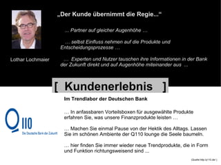 Lothar Lochmaier „ Der Kunde übernimmt die Regie...“ ... Partner auf gleicher Augenhöhe … …  selbst Einfluss nehmen auf die Produkte und Entscheidungsprozesse … …  Experten und Nutzer tauschen ihre Informationen in der Bank der Zukunft direkt und auf Augenhöhe miteinander aus  ... Im Trendlabor der Deutschen Bank …  In anfassbaren Vorteilsboxen für ausgewählte Produkte  erfahren Sie, was unsere Finanzprodukte leisten … …  Machen Sie einmal Pause von der Hektik des Alltags. Lassen  Sie im schönen Ambiente der Q110 lounge die Seele baumeln. …  hier finden Sie immer wieder neue Trendprodukte, die in Form  und Funktion richtungsweisend sind ... (Quelle:http:/q110.de/ ) [  Kundenerlebnis  ] 
