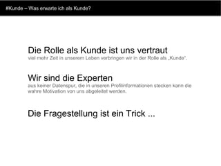 #Kunde – Was erwarte ich als Kunde? Die Rolle als Kunde ist uns vertraut viel mehr Zeit in unserem Leben verbringen wir in der Rolle als „Kunde“.  Wir sind die Experten aus keiner Datenspur, die in unseren Profilinformationen stecken kann die wahre Motivation von uns abgeleitet werden.  Die Fragestellung ist ein Trick ...   