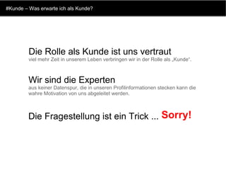 #Kunde – Was erwarte ich als Kunde? Die Rolle als Kunde ist uns vertraut viel mehr Zeit in unserem Leben verbringen wir in der Rolle als „Kunde“.  Wir sind die Experten aus keiner Datenspur, die in unseren Profilinformationen stecken kann die wahre Motivation von uns abgeleitet werden.  Die Fragestellung ist ein Trick ...   Sorry! 