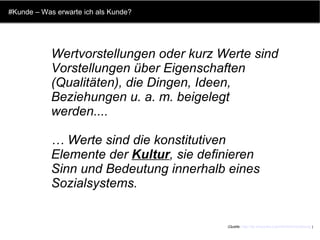 #Kunde – Was erwarte ich als Kunde? Wertvorstellungen oder kurz Werte sind Vorstellungen über Eigenschaften (Qualitäten), die Dingen, Ideen, Beziehungen u. a. m. beigelegt werden.... …  Werte sind die konstitutiven Elemente der  Kultur , sie definieren Sinn und Bedeutung innerhalb eines Sozialsystems. (Quelle:  http://de.wikipedia.org/wiki/Wertvorstellung  ) 