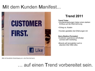 (Bild mit freundlicher Genehmigung von: John-Paul Herrmann) M it dem  K unden  M anifest... Trend 2011   Trend Ticker Kundenerwartungen haben einen starken    Einfluss auf die Wahrnehmung Ertrag vs. Kosten Kunden gestalten die Erfahrungen mit Kerry Bodine (Forrester) Customer experience will (finally)    connect with marketing. Brands will (wrongfully) rush to    abandon their Web sites. …  auf einen  T rend vorbereitet sein. 