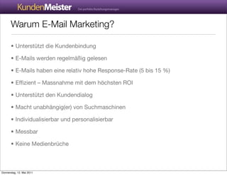 Warum E-Mail Marketing?

       • Unterstützt die Kundenbindung

       • E-Mails werden regelmäßig gelesen

       • E-Mails haben eine relativ hohe Response-Rate (5 bis 15 %)

       • Efﬁzient – Massnahme mit dem höchsten ROI

       • Unterstützt den Kundendialog

       • Macht unabhängig(er) von Suchmaschinen

       • Individualisierbar und personalisierbar

       • Messbar

       • Keine Medienbrüche



Donnerstag, 12. Mai 2011
 