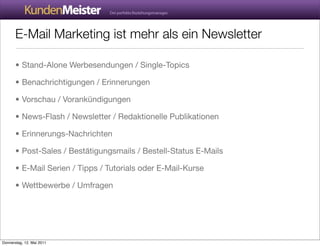 E-Mail Marketing ist mehr als ein Newsletter

       • Stand-Alone Werbesendungen / Single-Topics

       • Benachrichtigungen / Erinnerungen

       • Vorschau / Vorankündigungen

       • News-Flash / Newsletter / Redaktionelle Publikationen

       • Erinnerungs-Nachrichten

       • Post-Sales / Bestätigungsmails / Bestell-Status E-Mails

       • E-Mail Serien / Tipps / Tutorials oder E-Mail-Kurse

       • Wettbewerbe / Umfragen




Donnerstag, 12. Mai 2011
 