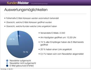 Auswertungsmöglichkeiten

       • Fehlerhafte E-Mail Adressen werden automatisch behandelt
       • Übersicht, welche E-Mail Adressen geöffnet wurden
       • Übersicht, welche Kunden welche Links angeklickt haben


                                               • Versendete E-Mails: 2.342
                           2 %
                                               • Am häuﬁgsten geöffnet um: 13.30 Uhr
                 24 %
                                               • 74 % aller Empfänger haben die E-Mail bereits
                                                 geöffnet

                                               • 20 % haben einen Link angeklickt
                                 74 %
                                               • 0,4 % haben sich vom Newsletter abgemeldet


                 Newsletter aufgemacht
                 Newsletter nicht aufgemacht
                 E-Mail gebounced (Fehler)
Donnerstag, 12. Mai 2011
 