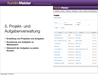 5. Projekt- und
       Aufgabenverwaltung
       • Erstellung von Projekten und Aufgaben
       • Zuordnung von Aufgaben zu
          Mitarbeitern
       • Übersicht der Aufgaben zu jedem
          Kunden




Donnerstag, 12. Mai 2011
 