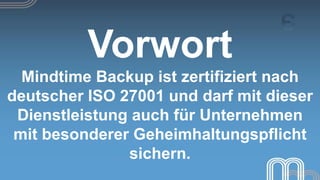Vorwort
  Mindtime Backup ist zertifiziert nach
deutscher ISO 27001 und darf mit dieser
 Dienstleistung auch für Unternehmen
 mit besonderer Geheimhaltungspflicht
               sichern.
 
