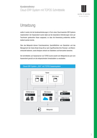 3
Cloud-ERP-System mit TCPOS Schnittstelle
Kundenreferenz
Umsetzung
wolter & works hat die Kundenanforderungen in Form eines Cloud-basierten ERP-Systems
implementiert. Der Kassenclient wurde dabei auf die besonderen Anforderungen einer per
Touchsreen gesteuerten Kasse angepasst, so dass die Anwendung problemlos darüber
bedient werden konnte.
Über das Webportal können Franchisenehmer, Geschäftsführer von Standorten und das
Management der Swiss Break Group AG je nach Zugriffsrechten Ihre Personal- und Waren-
wirtschaft bedienen, sowie Analysen anhand von Statistiken und Kennzahlen bewerten.
Die Schnittstelle zum Kassenserver von TCPOS wurde sowohl vom Webportal als auch vom
Kassenclient genutzt um die entsprechenden Umsatzsdaten zu verarbeiten.
Cloud-ERP-System „EGS“ mit TCPOS Kassensystem
TCPOS-Server
Webportal
EGS-Server
TCPOS-Client
Kasse
EGS-Client
Website
E-Mail-Server
 