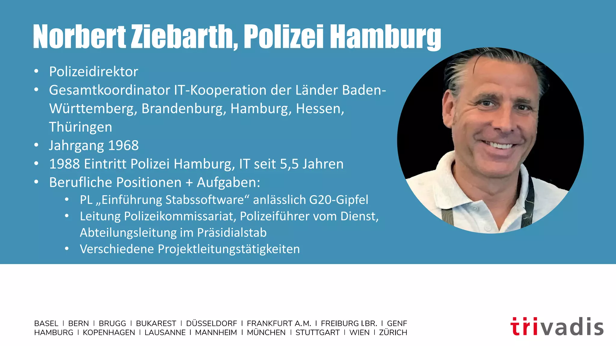 Norbert Ziebarth, Polizei Hamburg
• Polizeidirektor
• Gesamtkoordinator IT-Kooperation der Länder Baden-
Württemberg, Brandenburg, Hamburg, Hessen,
Thüringen
• Jahrgang 1968
• 1988 Eintritt Polizei Hamburg, IT seit 5,5 Jahren
• Berufliche Positionen + Aufgaben:
• PL „Einführung Stabssoftware“ anlässlich G20-Gipfel
• Leitung Polizeikommissariat, Polizeiführer vom Dienst,
Abteilungsleitung im Präsidialstab
• Verschiedene Projektleitungstätigkeiten
 