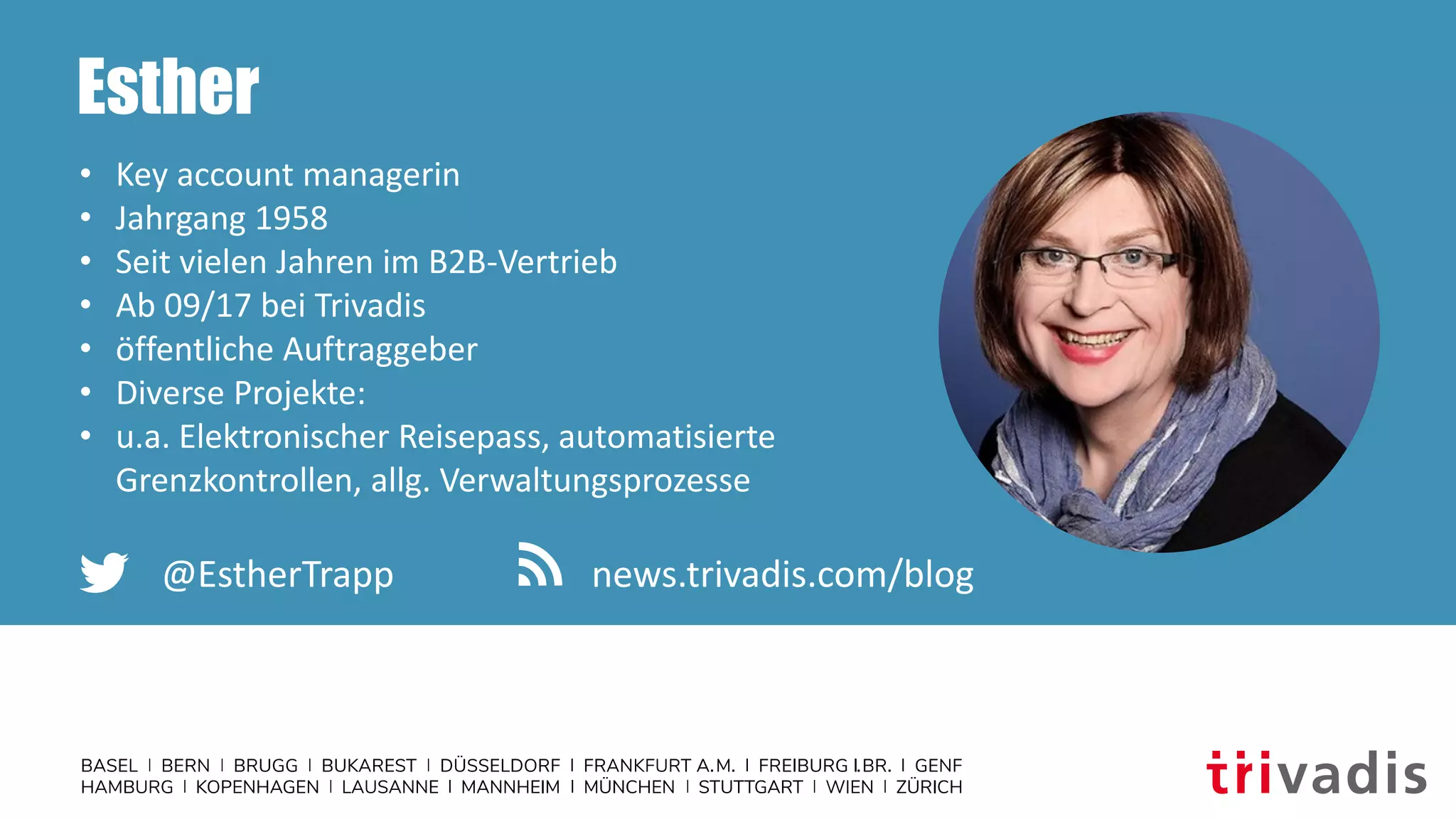 Esther
• Key account managerin
• Jahrgang 1958
• Seit vielen Jahren im B2B-Vertrieb
• Ab 09/17 bei Trivadis
• öffentliche Auftraggeber
• Diverse Projekte:
• u.a. Elektronischer Reisepass, automatisierte
Grenzkontrollen, allg. Verwaltungsprozesse
@EstherTrapp news.trivadis.com/blog
 