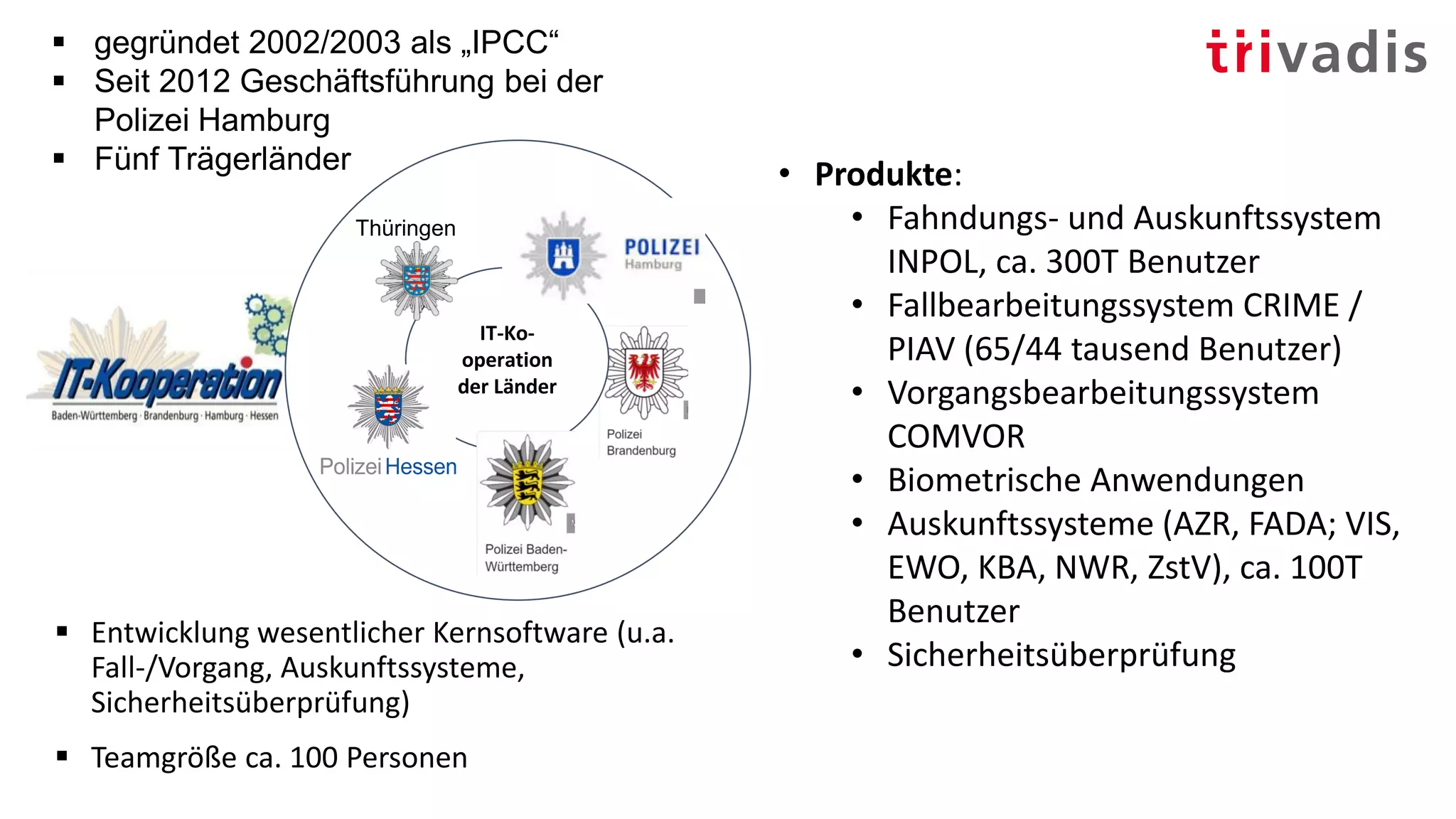 ▪ Entwicklung wesentlicher Kernsoftware (u.a.
Fall-/Vorgang, Auskunftssysteme,
Sicherheitsüberprüfung)
▪ Teamgröße ca. 100 Personen
IT-Ko-
operation
der Länder
Thüringen
▪ gegründet 2002/2003 als „IPCC“
▪ Seit 2012 Geschäftsführung bei der
Polizei Hamburg
▪ Fünf Trägerländer • Produkte:
• Fahndungs- und Auskunftssystem
INPOL, ca. 300T Benutzer
• Fallbearbeitungssystem CRIME /
PIAV (65/44 tausend Benutzer)
• Vorgangsbearbeitungssystem
COMVOR
• Biometrische Anwendungen
• Auskunftssysteme (AZR, FADA; VIS,
EWO, KBA, NWR, ZstV), ca. 100T
Benutzer
• Sicherheitsüberprüfung
 