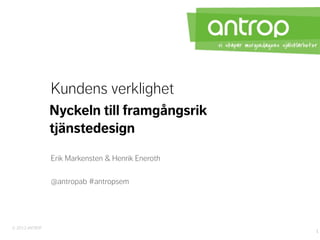 Kundens verklighet
                Nyckeln till framgångsrik
                tjänstedesign
                Erik Markensten & Henrik Eneroth

                @antropab #antropsem




© 2012 ANTROP
                                                   1
 