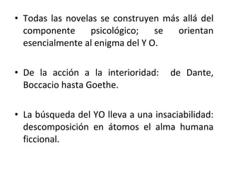 Todas las novelas se construyen más allá del componente psicológico; se orientan esencialmente al enigma del Y O. De la acción a la interioridad:  de Dante, Boccacio hasta Goethe.  La búsqueda del YO lleva a una insaciabilidad: descomposición en átomos el alma humana ficcional.  