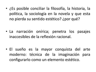 ¿Es posible conciliar la filosofía, la historia, la política, la sociología en la novela y que esta no pierda su sentido estético? ¿por qué? La narración onírica; penetra los pasajes inaccesibles de la reflexión racional.  El sueño es la mayor conquista del arte moderno: técnica de la imaginación para configurarlo como un elemento estético.  