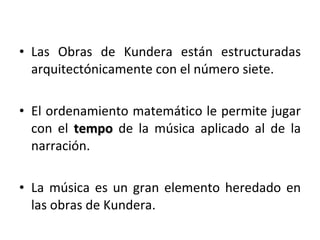Las Obras de Kundera están estructuradas arquitectónicamente con el número siete. El ordenamiento matemático le permite jugar con el   tempo   de la música aplicado al de la narración.  La música es un gran elemento heredado en las obras de Kundera.  