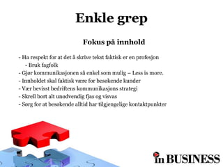 Enkle grep
                           Fokus på innhold

- Ha respekt for at det å skrive tekst faktisk er en profesjon
   - Bruk fagfolk
- Gjør kommunikasjonen så enkel som mulig – Less is more.
- Innholdet skal faktisk være for besøkende kunder
- Vær bevisst bedriftens kommunikasjons strategi
- Skrell bort alt unødvendig fjas og visvas
- Sørg for at besøkende alltid har tilgjengelige kontaktpunkter
 