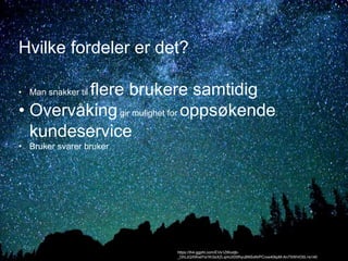 Hvilke fordeler er det? 
• Man snakker til flere brukere samtidig 
• Overvåking gir mulighet for oppsøkende 
kundeservice 
• Bruker svarer bruker 
https://lh4.ggpht.com/EVs1ZtKodjb- 
_DhLzQXWxdYa1KI3xXZLqmUI0SfhyuBNSxNrPCvxx40kpM-An7SWHO0L=s140 
 