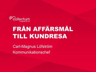 FRÅN AFFÄRSMÅL 
TILL KUNDRESA 
Carl-Magnus Löfström 
Kommunikationschef 
 