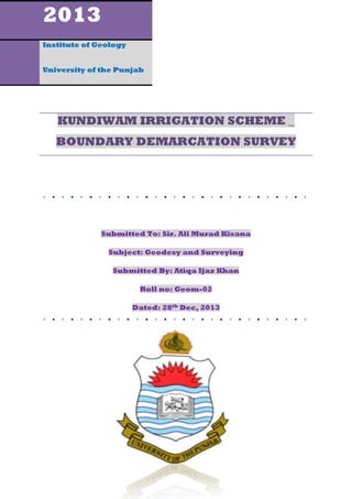 2013
Institute of Geology
University of the Punjab

KUNDIWAM IRRIGATION SCHEME _
BOUNDARY DEMARCATION SURVEY

Submitted To: Sir. Ali Murad Kisana
Subject: Geodesy and Surveying
Submitted By: Atiqa Ijaz Khan
Roll no: Geom-02
Dated: 28th Dec, 2013

 
