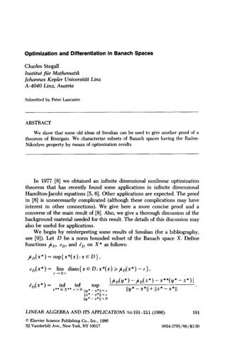 Optimization and Differentiation in Banach Spaces
Charles Stegall
Institut ffir Mathemutik
Johann43 Kepler Universitiit Linz
A-4040 Linz, Austria
Submitted by Peter Lancaster
ABSTRACT
We show that some old ideas of Smulian can be used to give another proof of a
theorem of Bourgain. We characterize subsets of Banach spaces having the Radon-
Nikodym property by means of optimization results.
In 1977 [8] we obtained an infinite dimensional nonlinear optimization
theorem that has recently found some applications in infinite dimensional
Hamilton-Jacobi equations [5, 61. Other applications are expected. The proof
in [8] is unnecessarily complicated (although these complications may have
interest in other connections). We give here a more concise proof and a
converse of the main result of [8]. Also, we give a thorough discussion of the
background material needed for this result. The details of this discussion may
also be useful for applications.
We begin by reinterpreting some results of Smulian (for a bibliography,
see [9]). Let D be a norm bounded subset of the Banach space X. Define
functions jc, bn, and tn on X* as follows:
/&*)=sup{x*(x):xED},
dD(x*) = .E?+ diam{ x E D: x*(x) >f~~(x*) - c},
tD(x*) = inf inf
I/&*) -A&*) - x**(!4* - z*)I
SUP
r** E x** c > o ,Iy*_ x*,, < = IIy*-x*II+IIz*-x*ll *.._
IIZ* -**ii xc
IIY* - z*ll> 0
LINEAR ALGEBRA AND ITS APPLICATIONS 84:191-211 (1986) 191
0 Elsevier Science Publishing Co., Inc., 1986
52 Vanderbilt Ave., New York, NY 10017 00243795/86/$3.50
 