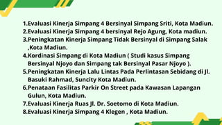 1.Evaluasi Kinerja Simpang 4 Bersinyal Simpang Sriti, Kota Madiun.
2.Evaluasi Kinerja Simpang 4 bersinyal Rejo Agung, Kota madiun.
3.Peningkatan Kinerja Simpang Tidak Bersinyal di Simpang Salak
,Kota Madiun.
4.Kordinasi Simpang di Kota Madiun ( Studi kasus Simpang
Bersinyal Njoyo dan Simpang tak Bersinyal Pasar Njoyo ).
5.Peningkatan Kinerja Lalu Lintas Pada Perlintasan Sebidang di Jl.
Basuki Rahmad, Suncity Kota Madiun.
6.Penataan Fasilitas Parkir On Street pada Kawasan Lapangan
Gulun, Kota Madiun.
7.Evaluasi Kinerja Ruas Jl. Dr. Soetomo di Kota Madiun.
8.Evaluasi Kinerja Simpang 4 Klegen , Kota Madiun.
 