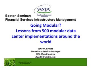 Going Modular?
Lessons from 500 modular data
center implementations around the
world
John M. Kundtz
Data Center Services Manager
IBM Global Services
jkundtz@us.ibm.com
© Copyright IBM Corp. 2011
All Rights Reserved
Boston Seminar:
Financial Services Infrastructure Management
 
