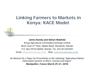 Linking Farmers to Markets in
           Kenya: KACE Model


                  James Kundu and Adrian Mukhebi
             Kenya Agricultural Commodity Exchange Limited
          Brick Court 2nd Floor, Mpaka Road, Westlands, Nairobi
           P.O. Box 59142-00200, Nairobi; Tel: 254-20-4441829
     Email: kundu@kacekenya.co.ke ; Web: www.kacekenya.co.ke

An Abstract for a Paper for Presentation at the workshop “Agricultural Market
                    p                                  p g
             Information Systems in Africa: renewal and impact”
                 Montpellier, France March 29-31, 2010
 