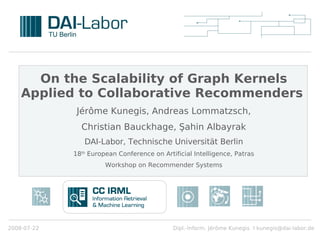 On the Scalability of Graph Kernels
    Applied to Collaborative Recommenders
              Jérôme Kunegis, Andreas Lommatzsch,
               Christian Bauckhage, Şahin Albayrak
                DAI-Labor, Technische Universität Berlin
             18th European Conference on Artificial Intelligence, Patras
                       Workshop on Recommender Systems




2008-07-22                                   Dipl.-Inform. Jérôme Kunegis I kunegis@dai-labor.de
 