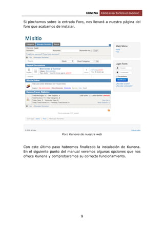KUNENA Cómo crear tu foro en Joomla!
9
Si pinchamos sobre la entrada Foro, nos llevará a nuestra página del
foro que acabamos de instalar.
Foro Kunena de nuestra web
Con este último paso habremos finalizado la instalación de Kunena.
En el siguiente punto del manual veremos algunas opciones que nos
ofrece Kunena y comprobaremos su correcto funcionamiento.
 