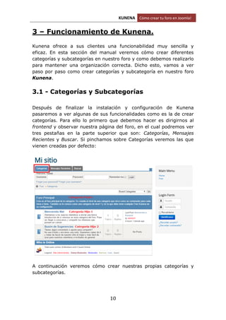 KUNENA Cómo crear tu foro en Joomla!
10
3 – Funcionamiento de Kunena.
Kunena ofrece a sus clientes una funcionabilidad muy sencilla y
eficaz. En esta sección del manual veremos cómo crear diferentes
categorías y subcategorías en nuestro foro y como debemos realizarlo
para mantener una organización correcta. Dicho esto, vamos a ver
paso por paso como crear categorías y subcategoría en nuestro foro
Kunena.
3.1 - Categorías y Subcategorías
Después de finalizar la instalación y configuración de Kunena
pasaremos a ver algunas de sus funcionalidades como es la de crear
categorías. Para ello lo primero que debemos hacer es dirigirnos al
frontend y observar nuestra página del foro, en el cual podremos ver
tres pestañas en la parte superior que son: Categorías, Mensajes
Recientes y Buscar. Si pinchamos sobre Categorías veremos las que
vienen creadas por defecto:
A continuación veremos cómo crear nuestras propias categorías y
subcategorías.
 