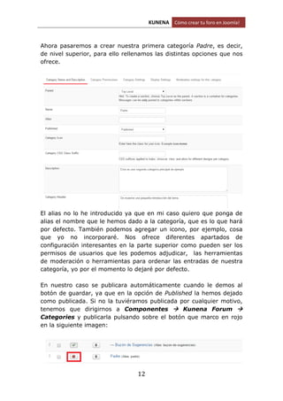 KUNENA Cómo crear tu foro en Joomla!
12
Ahora pasaremos a crear nuestra primera categoría Padre, es decir,
de nivel superior, para ello rellenamos las distintas opciones que nos
ofrece.
El alias no lo he introducido ya que en mi caso quiero que ponga de
alias el nombre que le hemos dado a la categoría, que es lo que hará
por defecto. También podemos agregar un icono, por ejemplo, cosa
que yo no incorporaré. Nos ofrece diferentes apartados de
configuración interesantes en la parte superior como pueden ser los
permisos de usuarios que les podemos adjudicar, las herramientas
de moderación o herramientas para ordenar las entradas de nuestra
categoría, yo por el momento lo dejaré por defecto.
En nuestro caso se publicara automáticamente cuando le demos al
botón de guardar, ya que en la opción de Published la hemos dejado
como publicada. Si no la tuviéramos publicada por cualquier motivo,
tenemos que dirigirnos a Componentes  Kunena Forum 
Categories y publicarla pulsando sobre el botón que marco en rojo
en la siguiente imagen:
 