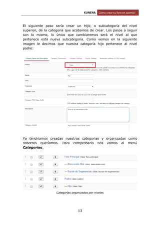 KUNENA Cómo crear tu foro en Joomla!
13
El siguiente paso sería crear un Hijo, o subcategoría del nivel
superior, de la categoría que acabamos de crear. Los pasos a seguir
son lo mismo, lo único que cambiaremos será el nivel al que
pertenece esta nueva subcategoría. Como vemos en la siguiente
imagen le decimos que nuestra categoría hijo pertenece al nivel
padre:
Ya tendríamos creadas nuestras categorías y organizadas como
nosotros queríamos. Para comprobarlo nos vamos al menú
Categories:
Categorías organizadas por niveles
 