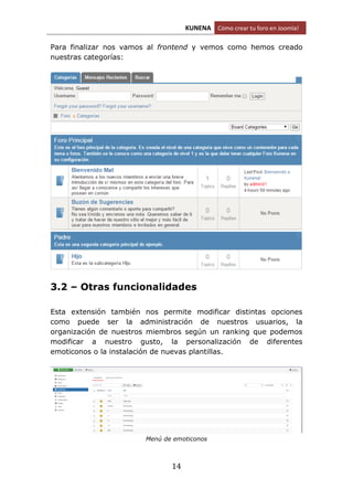 KUNENA Cómo crear tu foro en Joomla!
14
Para finalizar nos vamos al frontend y vemos como hemos creado
nuestras categorías:
3.2 – Otras funcionalidades
Esta extensión también nos permite modificar distintas opciones
como puede ser la administración de nuestros usuarios, la
organización de nuestros miembros según un ranking que podemos
modificar a nuestro gusto, la personalización de diferentes
emoticonos o la instalación de nuevas plantillas.
Menú de emoticonos
 