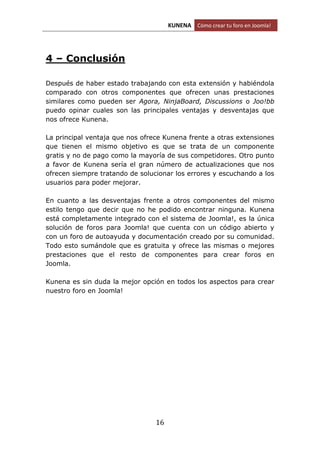KUNENA Cómo crear tu foro en Joomla!
16
4 – Conclusión
Después de haber estado trabajando con esta extensión y habiéndola
comparado con otros componentes que ofrecen unas prestaciones
similares como pueden ser Agora, NinjaBoard, Discussions o Joo!bb
puedo opinar cuales son las principales ventajas y desventajas que
nos ofrece Kunena.
La principal ventaja que nos ofrece Kunena frente a otras extensiones
que tienen el mismo objetivo es que se trata de un componente
gratis y no de pago como la mayoría de sus competidores. Otro punto
a favor de Kunena sería el gran número de actualizaciones que nos
ofrecen siempre tratando de solucionar los errores y escuchando a los
usuarios para poder mejorar.
En cuanto a las desventajas frente a otros componentes del mismo
estilo tengo que decir que no he podido encontrar ninguna. Kunena
está completamente integrado con el sistema de Joomla!, es la única
solución de foros para Joomla! que cuenta con un código abierto y
con un foro de autoayuda y documentación creado por su comunidad.
Todo esto sumándole que es gratuita y ofrece las mismas o mejores
prestaciones que el resto de componentes para crear foros en
Joomla.
Kunena es sin duda la mejor opción en todos los aspectos para crear
nuestro foro en Joomla!
 