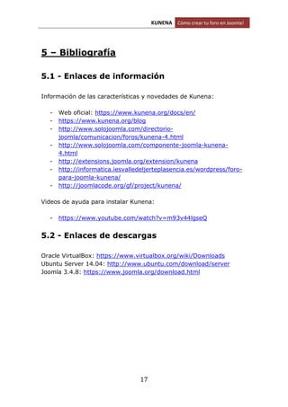 KUNENA Cómo crear tu foro en Joomla!
17
5 – Bibliografía
5.1 - Enlaces de información
Información de las características y novedades de Kunena:
- Web oficial: https://www.kunena.org/docs/en/
- https://www.kunena.org/blog
- http://www.solojoomla.com/directorio-
joomla/comunicacion/foros/kunena-4.html
- http://www.solojoomla.com/componente-joomla-kunena-
4.html
- http://extensions.joomla.org/extension/kunena
- http://informatica.iesvalledeljerteplasencia.es/wordpress/foro-
para-joomla-kunena/
- http://joomlacode.org/gf/project/kunena/
Videos de ayuda para instalar Kunena:
- https://www.youtube.com/watch?v=m93v44lgseQ
5.2 - Enlaces de descargas
Oracle VirtualBox: https://www.virtualbox.org/wiki/Downloads
Ubuntu Server 14.04: http://www.ubuntu.com/download/server
Joomla 3.4.8: https://www.joomla.org/download.html
 