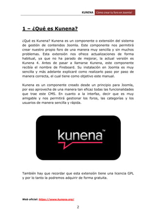 KUNENA Cómo crear tu foro en Joomla!
2
1 – ¿Qué es Kunena?
¿Qué es Kunena? Kunena es un componente o extensión del sistema
de gestión de contenidos Joomla. Este componente nos permitirá
crear nuestro propio foro de una manera muy sencilla y sin muchos
problemas. Esta extensión nos ofrece actualizaciones de forma
habitual, ya que no ha parado de mejorar, la actual versión es
Kunena 4. Antes de pasar a llamarse Kunena, este componente
recibía el nombre de Fireboard. Su instalación en Joomla es muy
sencilla y más adelante explicaré como realizarlo paso por paso de
manera correcta, el cual tiene como objetivo este manual.
Kunena es un componente creado desde un principio para Joomla,
por eso aprovecha de una manera tan eficaz todas las funcionalidades
que trae este CMS. En cuanto a la interfaz, decir que es muy
amigable y nos permitirá gestionar los foros, las categorías y los
usuarios de manera sencilla y rápida.
También hay que recordar que esta extensión tiene una licencia GPL
y por lo tanto la podremos adquirir de forma gratuita.
Web oficial: https://www.kunena.org/
 