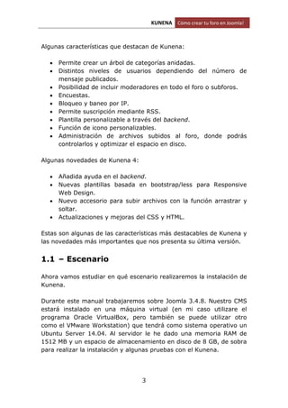 KUNENA Cómo crear tu foro en Joomla!
3
Algunas características que destacan de Kunena:
 Permite crear un árbol de categorías anidadas.
 Distintos niveles de usuarios dependiendo del número de
mensaje publicados.
 Posibilidad de incluir moderadores en todo el foro o subforos.
 Encuestas.
 Bloqueo y baneo por IP.
 Permite suscripción mediante RSS.
 Plantilla personalizable a través del backend.
 Función de icono personalizables.
 Administración de archivos subidos al foro, donde podrás
controlarlos y optimizar el espacio en disco.
Algunas novedades de Kunena 4:
 Añadida ayuda en el backend.
 Nuevas plantillas basada en bootstrap/less para Responsive
Web Design.
 Nuevo accesorio para subir archivos con la función arrastrar y
soltar.
 Actualizaciones y mejoras del CSS y HTML.
Estas son algunas de las características más destacables de Kunena y
las novedades más importantes que nos presenta su última versión.
1.1 – Escenario
Ahora vamos estudiar en qué escenario realizaremos la instalación de
Kunena.
Durante este manual trabajaremos sobre Joomla 3.4.8. Nuestro CMS
estará instalado en una máquina virtual (en mi caso utilizare el
programa Oracle VirtualBox, pero también se puede utilizar otro
como el VMware Workstation) que tendrá como sistema operativo un
Ubuntu Server 14.04. Al servidor le he dado una memoria RAM de
1512 MB y un espacio de almacenamiento en disco de 8 GB, de sobra
para realizar la instalación y algunas pruebas con el Kunena.
 