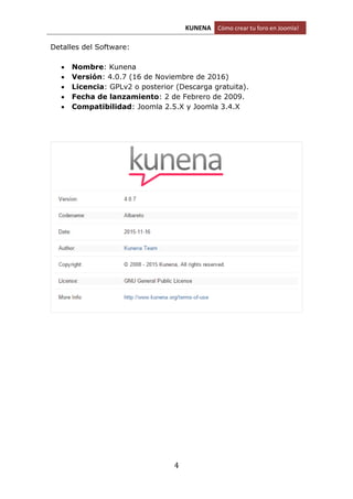 KUNENA Cómo crear tu foro en Joomla!
4
Detalles del Software:
 Nombre: Kunena
 Versión: 4.0.7 (16 de Noviembre de 2016)
 Licencia: GPLv2 o posterior (Descarga gratuita).
 Fecha de lanzamiento: 2 de Febrero de 2009.
 Compatibilidad: Joomla 2.5.X y Joomla 3.4.X
 