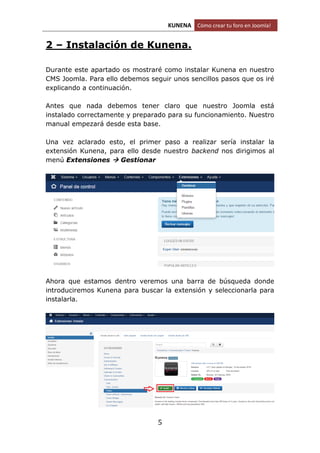 KUNENA Cómo crear tu foro en Joomla!
5
2 – Instalación de Kunena.
Durante este apartado os mostraré como instalar Kunena en nuestro
CMS Joomla. Para ello debemos seguir unos sencillos pasos que os iré
explicando a continuación.
Antes que nada debemos tener claro que nuestro Joomla está
instalado correctamente y preparado para su funcionamiento. Nuestro
manual empezará desde esta base.
Una vez aclarado esto, el primer paso a realizar sería instalar la
extensión Kunena, para ello desde nuestro backend nos dirigimos al
menú Extensiones  Gestionar
Ahora que estamos dentro veremos una barra de búsqueda donde
introduciremos Kunena para buscar la extensión y seleccionarla para
instalarla.
 