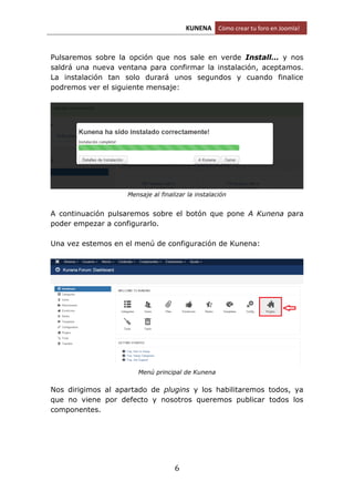 KUNENA Cómo crear tu foro en Joomla!
6
Pulsaremos sobre la opción que nos sale en verde Install… y nos
saldrá una nueva ventana para confirmar la instalación, aceptamos.
La instalación tan solo durará unos segundos y cuando finalice
podremos ver el siguiente mensaje:
Mensaje al finalizar la instalación
A continuación pulsaremos sobre el botón que pone A Kunena para
poder empezar a configurarlo.
Una vez estemos en el menú de configuración de Kunena:
Menú principal de Kunena
Nos dirigimos al apartado de plugins y los habilitaremos todos, ya
que no viene por defecto y nosotros queremos publicar todos los
componentes.
 