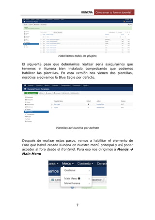 KUNENA Cómo crear tu foro en Joomla!
7
Habilitamos todos los plugins
El siguiente paso que deberíamos realizar sería asegurarnos que
tenemos el Kunena bien instalado comprobando que podemos
habilitar las plantillas. En esta versión nos vienen dos plantillas,
nosotros elegiremos la Blue Eagle por defecto.
Plantillas del Kunena por defecto
Después de realizar estos pasos, vamos a habilitar el elemento de
Foro que habrá creado Kunena en nuestro menú principal y así poder
acceder al foro desde el frontend. Para eso nos dirigimos a Menús 
Main Menu
 