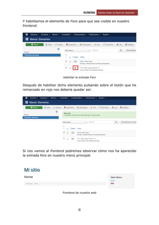 KUNENA Cómo crear tu foro en Joomla!
8
Y habilitamos el elemento de Foro para que sea visible en nuestro
frontend.
Habilitar la entrada Foro
Después de habilitar dicho elemento pulsando sobre el botón que he
remarcado en rojo nos debería quedar así:
Si nos vamos al frontend podremos observar cómo nos ha aparecido
la entrada foro en nuestro menú principal.
Frontend de nuestra web
 