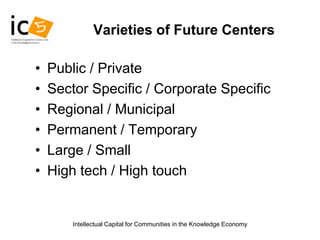 Intellectual Capital for Communities in the Knowledge Economy
Varieties of Future Centers
• Public / Private
• Sector Specific / Corporate Specific
• Regional / Municipal
• Permanent / Temporary
• Large / Small
• High tech / High touch
 