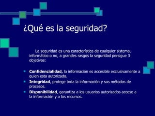 ¿Qué es la seguridad?   La seguridad es una característica de cualquier sistema, informático o no, a grandes rasgos la seguridad persigue 3 objetivos: Confidencialidad,  la información es accesible exclusivamente a quien esta autorizado. Integridad , protege toda la información y sus métodos de procesos. Disponibilidad , garantiza a los usuarios autorizados acceso a la información y a los recursos.  