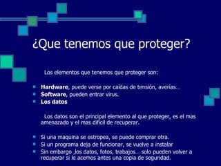 ¿Que tenemos que proteger?   Los elementos que tenemos que proteger son: Hardware , puede verse por caídas de tensión, averías… Software , pueden entrar virus. Los datos   Los datos son el principal elemento al que proteger, es el mas amenazado y el mas difícil de recuperar. Si una maquina se estropea, se puede comprar otra. Si un programa deja de funcionar, se vuelve a instalar Sin embargo ,los datos, fotos, trabajos… solo pueden volver a recuperar si le acemos antes una copia de seguridad. 