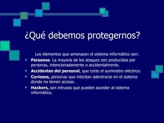 ¿Qué debemos protegernos? Los elementos que amenazan el sistema informático son: Personas . La mayoría de los ataques son producidos por personas, intencionadamente o accidentalmente. Accidentes del personal , que corte el suministro eléctrico. Curiosos,  personas que intentan adentrarse en el sistema donde no tienen acceso. Hackers,  son intrusos que pueden acceder al sistema informático. 